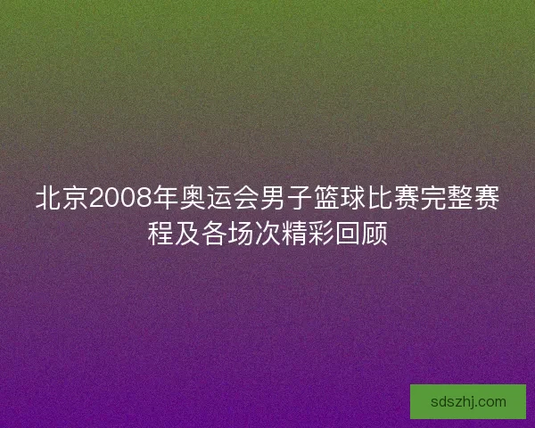 北京2008年奥运会男子篮球比赛完整赛程及各场次精彩回顾