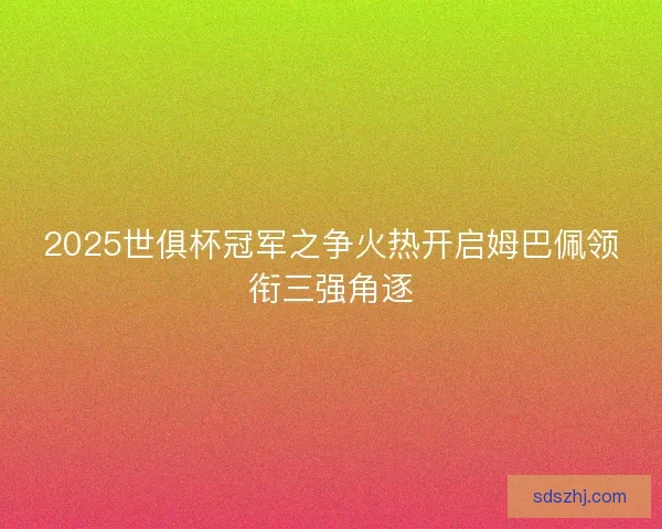 2025世俱杯冠军之争火热开启姆巴佩领衔三强角逐