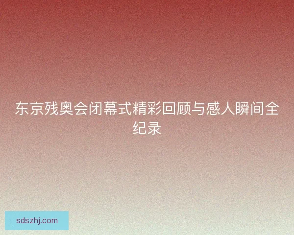 东京残奥会闭幕式精彩回顾与感人瞬间全纪录