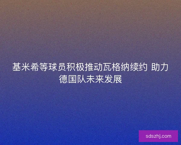 基米希等球员积极推动瓦格纳续约 助力德国队未来发展