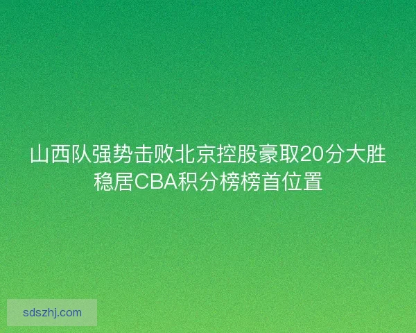 山西队强势击败北京控股豪取20分大胜稳居CBA积分榜榜首位置