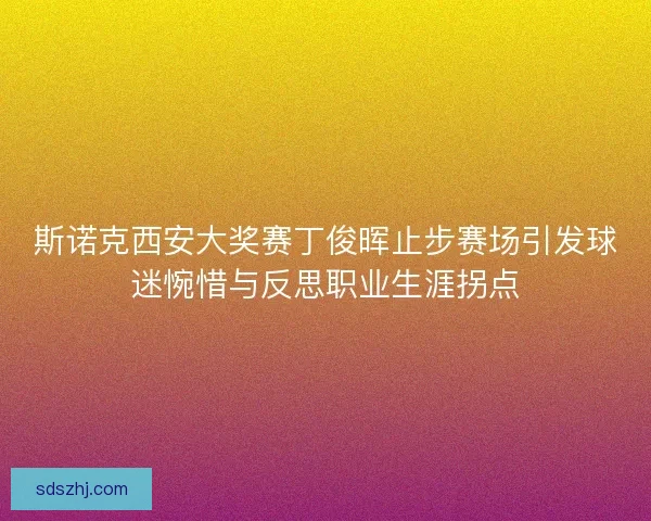 斯诺克西安大奖赛丁俊晖止步赛场引发球迷惋惜与反思职业生涯拐点