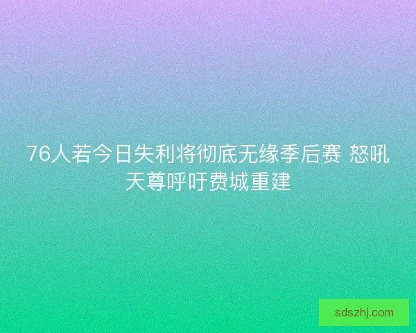 76人若今日失利将彻底无缘季后赛 怒吼天尊呼吁费城重建