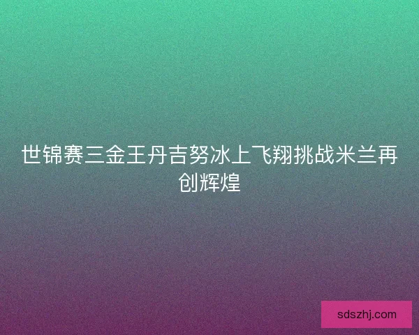 世锦赛三金王丹吉努冰上飞翔挑战米兰再创辉煌