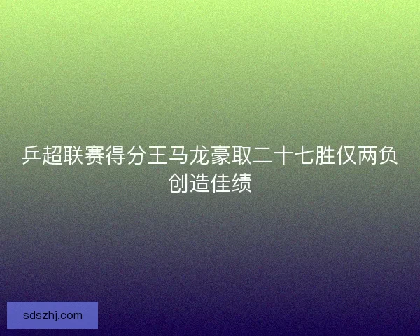 乒超联赛得分王马龙豪取二十七胜仅两负创造佳绩