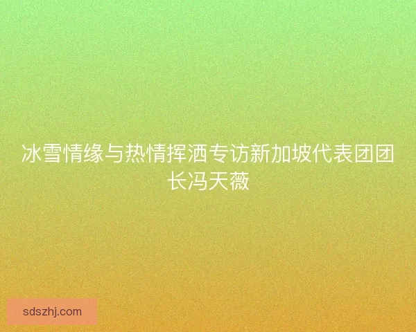 冰雪情缘与热情挥洒专访新加坡代表团团长冯天薇
