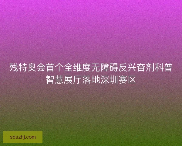 残特奥会首个全维度无障碍反兴奋剂科普智慧展厅落地深圳赛区 残特奥会首个全维度无障碍反兴奋剂科普智慧展厅落地深圳赛区