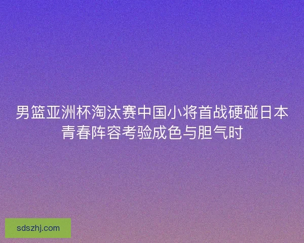 男篮亚洲杯淘汰赛中国小将首战硬碰日本青春阵容考验成色与胆气时