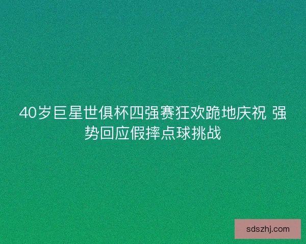 40岁巨星世俱杯四强赛狂欢跪地庆祝 强势回应假摔点球挑战