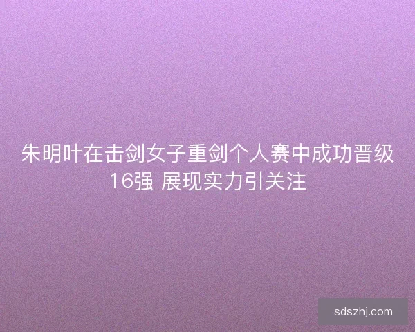 朱明叶在击剑女子重剑个人赛中成功晋级16强 展现实力引关注