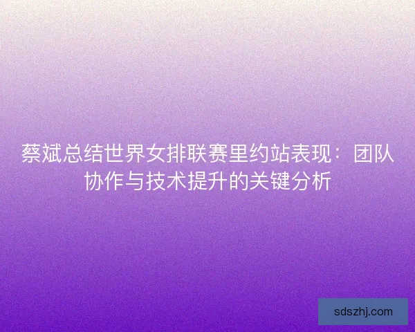 蔡斌总结世界女排联赛里约站表现：团队协作与技术提升的关键分析