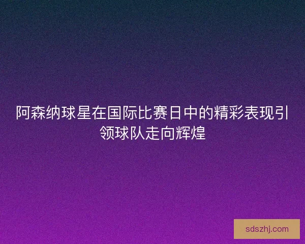 阿森纳球星在国际比赛日中的精彩表现引领球队走向辉煌