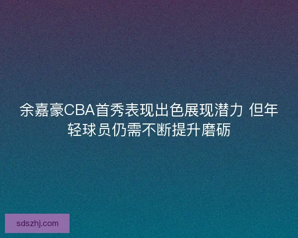 余嘉豪CBA首秀表现出色展现潜力 但年轻球员仍需不断提升磨砺