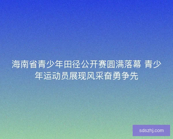 海南省青少年田径公开赛圆满落幕 青少年运动员展现风采奋勇争先