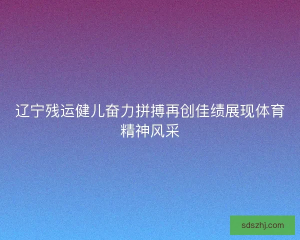 辽宁残运健儿奋力拼搏再创佳绩展现体育精神风采