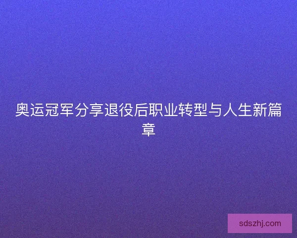 奥运冠军分享退役后职业转型与人生新篇章