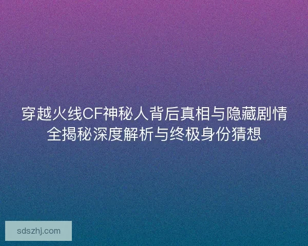 穿越火线CF神秘人背后真相与隐藏剧情全揭秘深度解析与终极身份猜想