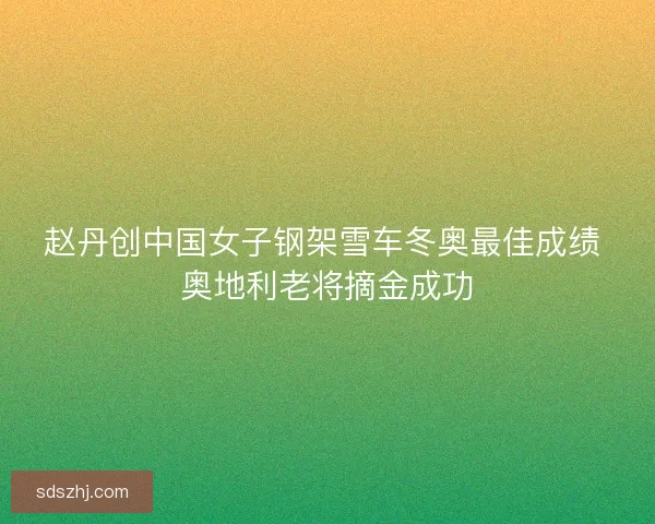 赵丹创中国女子钢架雪车冬奥最佳成绩 奥地利老将摘金成功