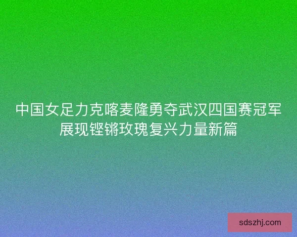 中国女足力克喀麦隆勇夺武汉四国赛冠军展现铿锵玫瑰复兴力量新篇