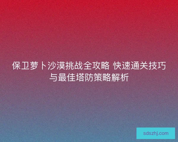 保卫萝卜沙漠挑战全攻略 快速通关技巧与最佳塔防策略解析
