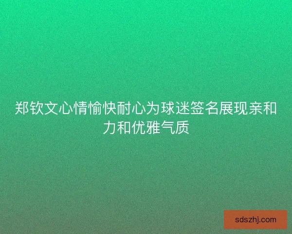 郑钦文心情愉快耐心为球迷签名展现亲和力和优雅气质