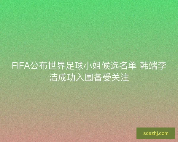 FIFA公布世界足球小姐候选名单 韩端李洁成功入围备受关注 FIFA公布世界足球小姐候选名单 韩端李洁成功入围备受关注