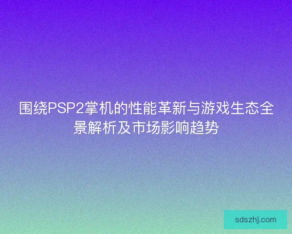 围绕PSP2掌机的性能革新与游戏生态全景解析及市场影响趋势 围绕PSP2掌机的性能革新与游戏生态全景解析及市场影响趋势