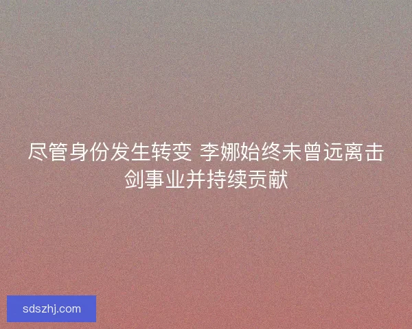 尽管身份发生转变 李娜始终未曾远离击剑事业并持续贡献 尽管身份发生转变 李娜始终未曾远离击剑事业并持续贡献