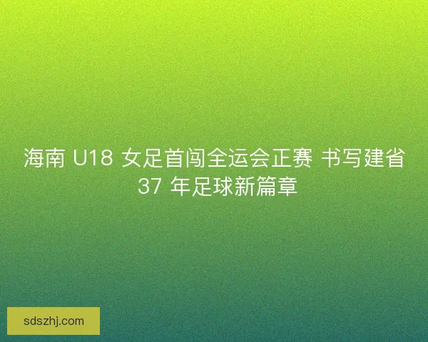 海南 U18 女足首闯全运会正赛 书写建省 37 年足球新篇章